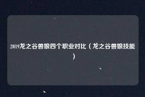 2019龙之谷兽娘四个职业对比（龙之谷兽娘技能）