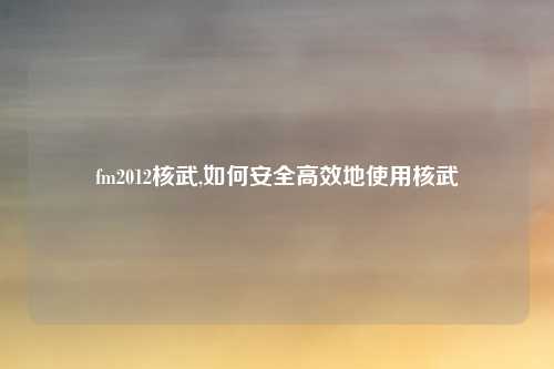 fm2012核武,如何安全高效地使用核武