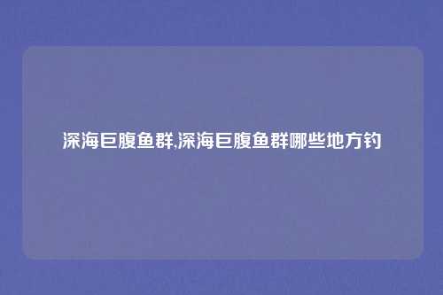 深海巨腹鱼群,深海巨腹鱼群哪些地方钓