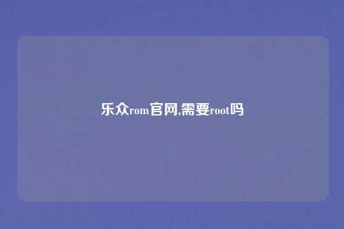 乐众rom官网,需要root吗