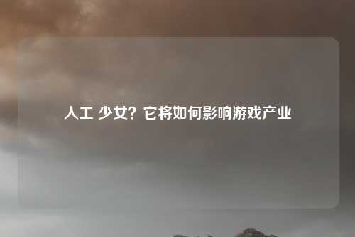 人工 少女?它将如何影响游戏产业