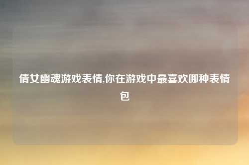 倩女幽魂游戏表情,你在游戏中最喜欢哪种表情包