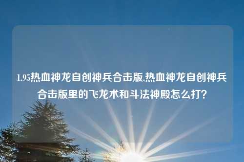 1.95热血神龙自创神兵合击版,热血神龙自创神兵合击版里的飞龙术和斗法神殿怎么打?