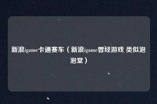 新浪igame卡通赛车（新浪igame曾经游戏 类似泡泡堂）