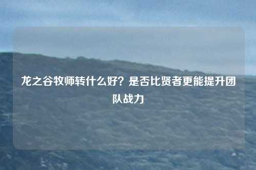 龙之谷牧师转什么好？是否比贤者更能提升团队战力
