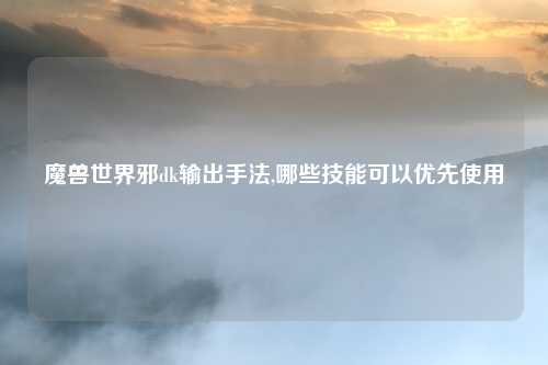 魔兽世界邪dk输出手法,哪些技能可以优先使用