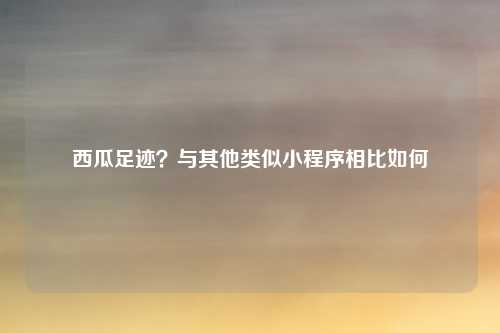 西瓜足迹？与其他类似小程序相比如何