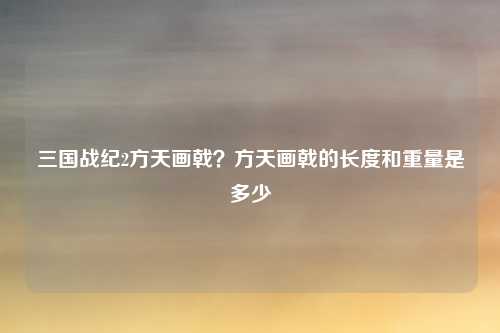 三国战纪2方天画戟？方天画戟的长度和重量是多少