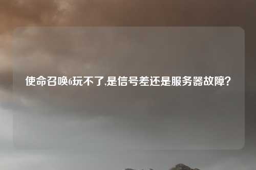 使命召唤6玩不了,是信号差还是服务器故障？