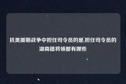 抗美援朝战争中担任司令员的是,担任司令员的湖南籍将领都有哪些