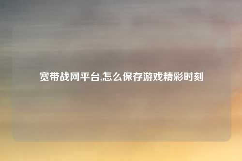 宽带战网平台,怎么保存游戏精彩时刻