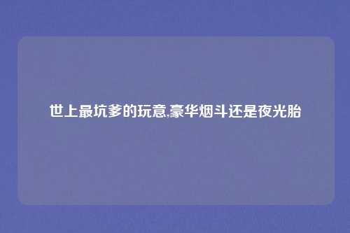 世上最坑爹的玩意,豪华烟斗还是夜光胎