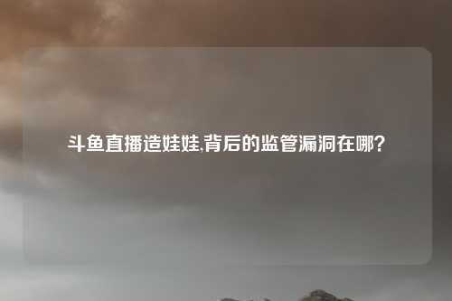 斗鱼直播造娃娃,背后的监管漏洞在哪?