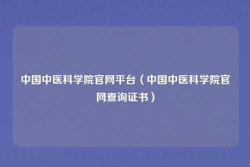 中国中医科学院官网平台（中国中医科学院官网查询证书）