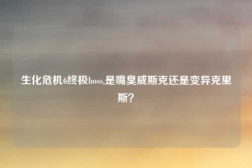 生化危机6终极boss,是嘴臭威斯克还是变异克里斯？