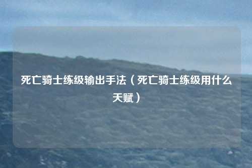 死亡骑士练级输出手法（死亡骑士练级用什么天赋）