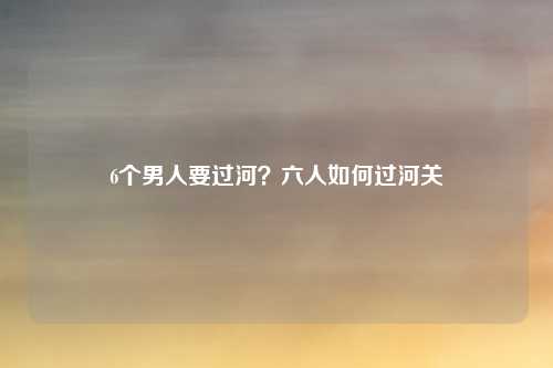 6个男人要过河？六人如何过河关