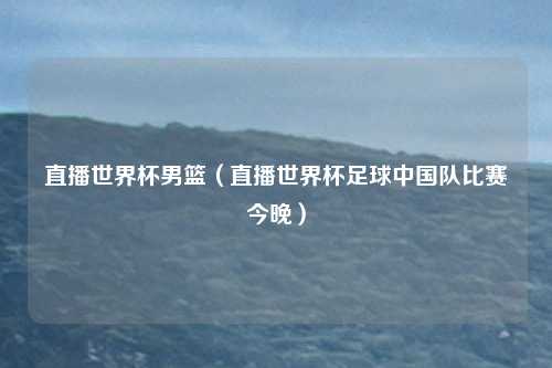 直播世界杯男篮（直播世界杯足球中国队比赛今晚）