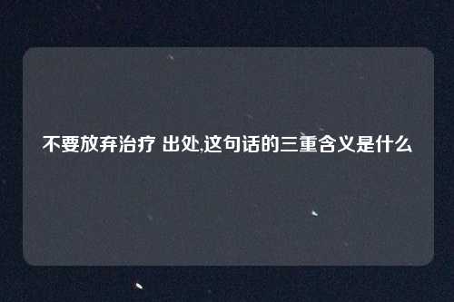 不要放弃治疗 出处,这句话的三重含义是什么