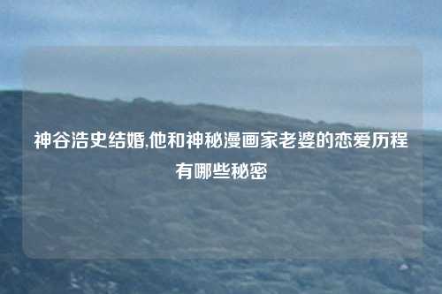 神谷浩史结婚,他和神秘漫画家老婆的恋爱历程有哪些秘密