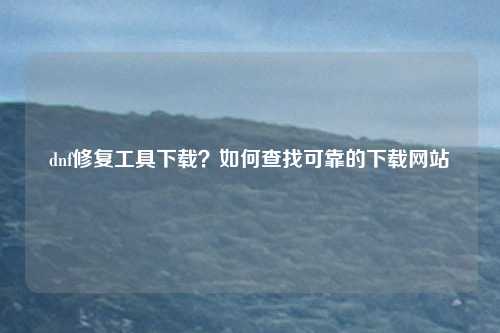 dnf修复工具下载？如何查找可靠的下载网站