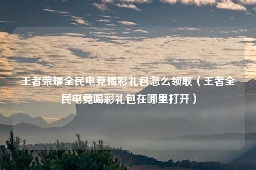 王者荣耀全民电竞喝彩礼包怎么领取（王者全民电竞喝彩礼包在哪里打开）