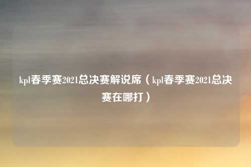kpl春季赛2021总决赛解说席（kpl春季赛2021总决赛在哪打）