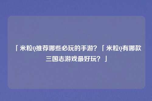 「米粒Q推荐哪些必玩的手游？「米粒Q有哪款三国志游戏最好玩？」