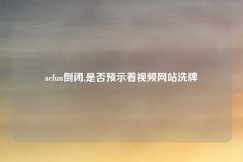 acfun倒闭,是否预示着视频网站洗牌