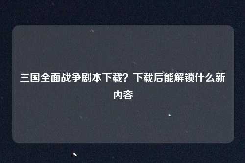 三国全面战争剧本下载?下载后能解锁什么新内容
