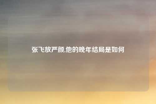 张飞放严颜,他的晚年结局是如何