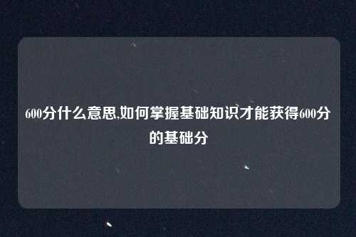 600分什么意思,如何掌握基础知识才能获得600分的基础分