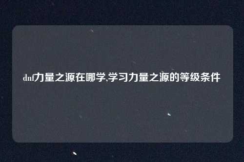 dnf力量之源在哪学,学习力量之源的等级条件