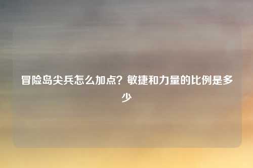 冒险岛尖兵怎么加点？敏捷和力量的比例是多少