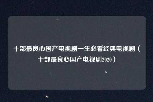 十部最良心国产电视剧一生必看经典电视剧（十部最良心国产电视剧2020）