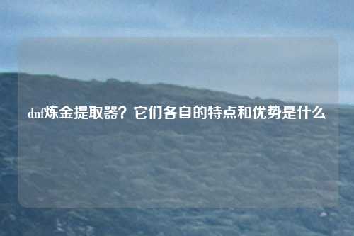 dnf炼金提取器？它们各自的特点和优势是什么