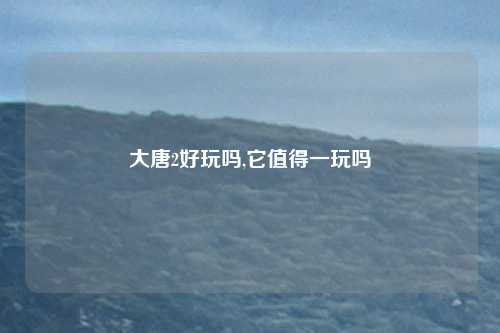 大唐2好玩吗,它值得一玩吗