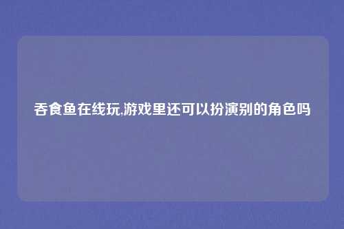 吞食鱼在线玩,游戏里还可以扮演别的角色吗