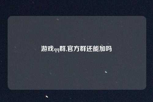 游戏qq群,官方群还能加吗