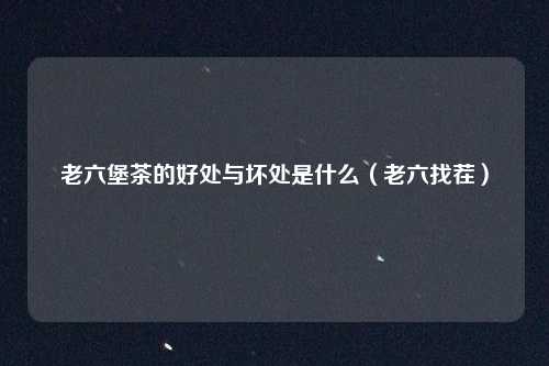 老六堡茶的好处与坏处是什么（老六找茬）