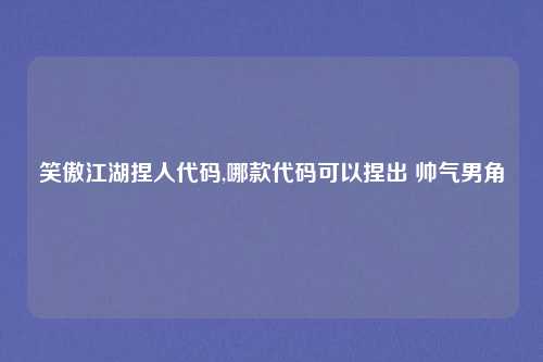 笑傲江湖捏人代码,哪款代码可以捏出 帅气男角