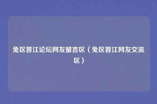 兔区晋江论坛网友留言区（兔区晋江网友交流区）