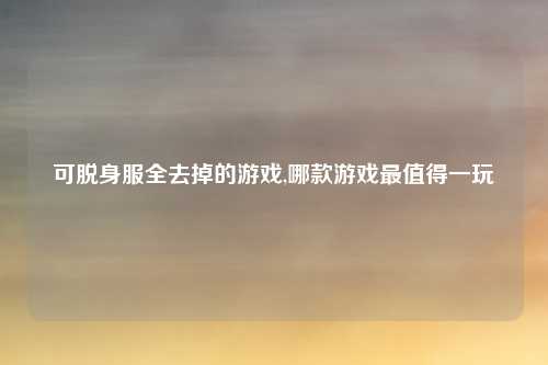 可脱身服全去掉的游戏,哪款游戏最值得一玩