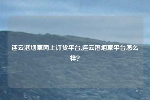连云港烟草网上订货平台,连云港烟草平台怎么样？