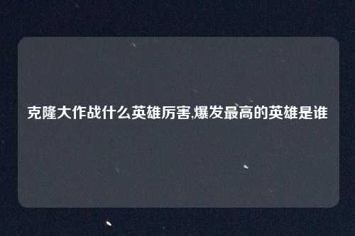 克隆大作战什么英雄厉害,爆发最高的英雄是谁