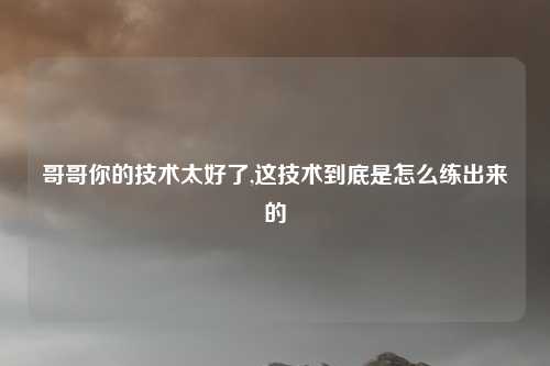 哥哥你的技术太好了,这技术到底是怎么练出来的