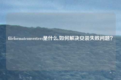 fileformatconverters是什么,如何解决安装失败问题？
