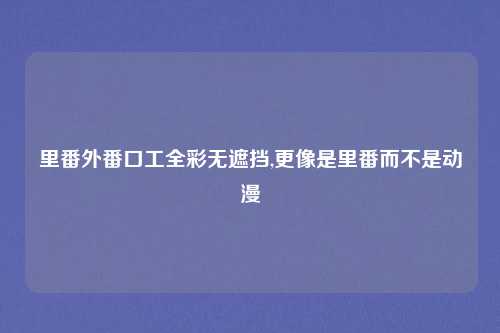 里番外番口工全彩无遮挡,更像是里番而不是动漫
