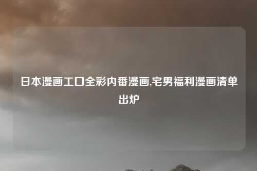 日本漫画工囗全彩内番漫画,宅男福利漫画清单出炉