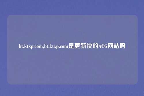 bt.ktxp.com,bt.ktxp.com是更新快的ACG网站吗